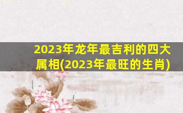 2023年龙年最吉利的四大属相(2023年最旺的生肖)