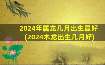 2024年属龙几月出生最好(2024木龙出生几月好)