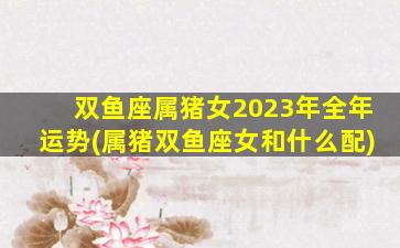 双鱼座属猪女2023年全年运势(属猪双鱼座女和什么配)