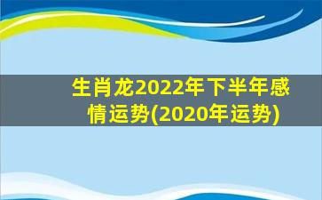 生肖龙2022年下半年感情运势(2020年运势)