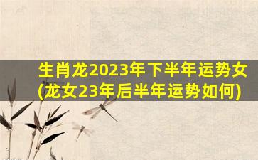 生肖龙2023年下半年运势女(龙女23年后半年运势如何)