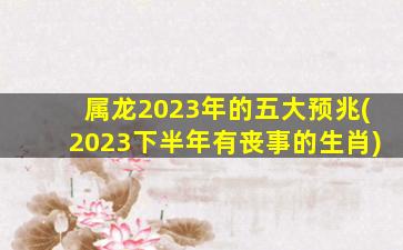 属龙2023年的五大预兆(2023下半年有丧事的生肖)