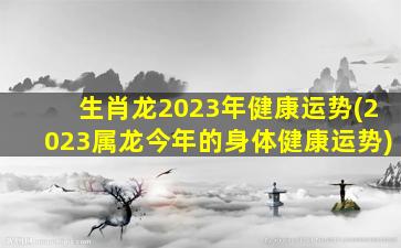 生肖龙2023年健康运势(2023属龙今年的身体健康运势)