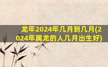 龙年2024年几月到几月(2024年属龙的人几月出生好)