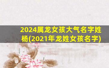 2024属龙女孩大气名字姓杨(2021年龙姓女孩名字)