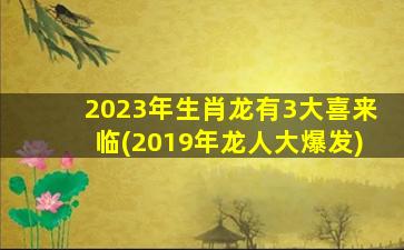 2023年生肖龙有3大喜来临(2019年龙人大爆发)