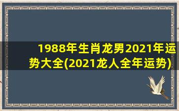 1988年生肖龙男2021年运势大全(2021龙人全年运势)