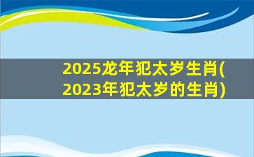 2025龙年犯太岁生肖(2023年犯太岁的生肖)