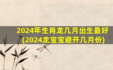 2024年生肖龙几月出生最好(2024龙宝宝避开几月份)