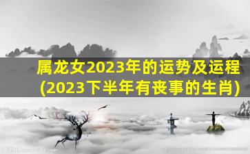 属龙女2023年的运势及运程(2023下半年有丧事的生肖)
