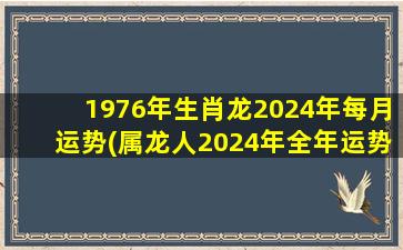 1976年生肖龙2024年每月运势(属龙人2024年全年运势)