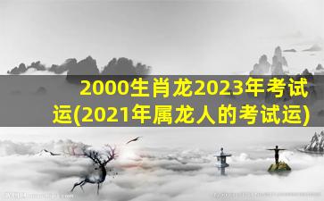 <strong>2000生肖龙2023年考试运</strong>