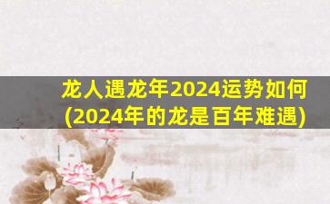 龙人遇龙年2024运势如何(2024年的龙是百年难遇)
