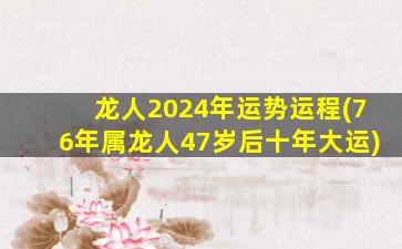 龙人2024年运势运程(76年属龙人47岁后十年大运)
