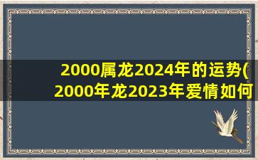 2000属龙2024年的运势(2000年龙2023年爱情如何)