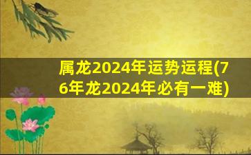 属龙2024年运势运程(76年龙2024年必有一难)