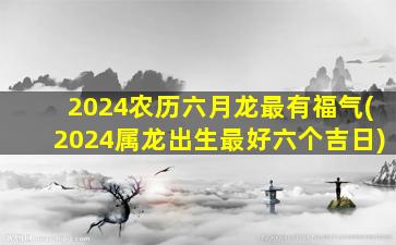 2024农历六月龙最有福气(2024属龙出生最好六个吉日)