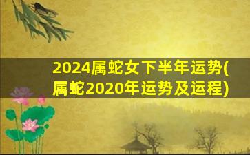 2024属蛇女下半年运势(属蛇2020年运势及运程)