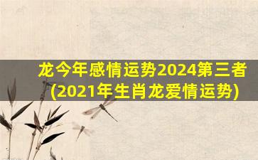 龙今年感情运势2024第三者(2021年生肖龙爱情运势)