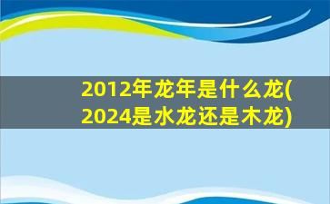 2012年龙年是什么龙(2024是水龙还是木龙)
