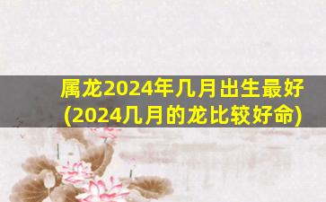 属龙2024年几月出生最好(2024几月的龙比较好命)