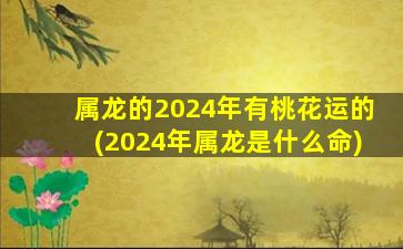 属龙的2024年有桃花运的(2024年属龙是什么命)