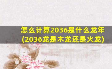 怎么计算2036是什么龙年(2036龙是木龙还是火龙)