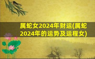 属蛇女2024年财运(属蛇2024年的运势及运程女)