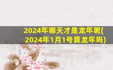 2024年哪天才是龙年呢(2024年1月1号算龙年吗)