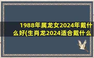 1988年属龙女2024年戴什么好(生肖龙2024适合戴什么首饰)
