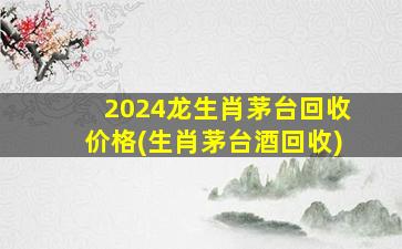 2024龙生肖茅台回收价格(生肖茅台酒回收)