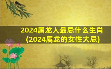 2024属龙人最忌什么生肖(2024属龙的女性大忌)