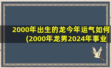2000年出生的龙今年运气如何(2000年龙男2024年事业和婚姻)