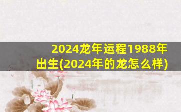 2024龙年运程1988年出生(2024年的龙怎么样)