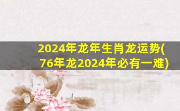 2024年龙年生肖龙运势(76年龙2024年必有一难)