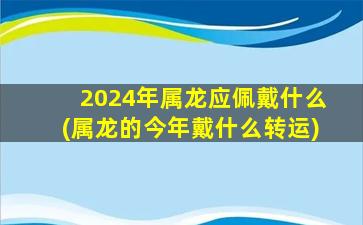<strong>2024年属龙应佩戴什么(属</strong>