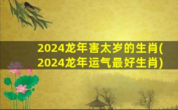2024龙年害太岁的生肖(2024龙年运气最好生肖)