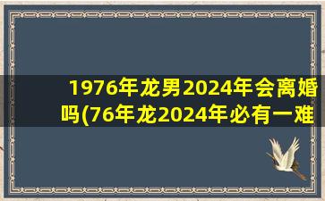 1976年龙男2024年会离婚吗(76年龙2024年必有一难)