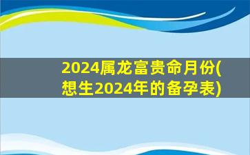 2024属龙富贵命月份(想生2024年的备孕表)
