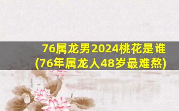76属龙男2024桃花是谁(76年属龙人48岁最难熬)