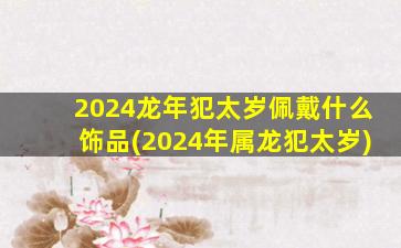 2024龙年犯太岁佩戴什么饰品(2024年属龙犯太岁)