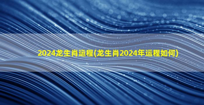 2024龙生肖运程(龙生肖2024年运程如何)