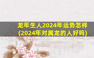 龙年生人2024年运势怎样(2024年对属龙的人好吗)