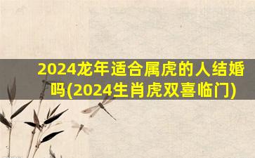 2024龙年适合属虎的人结婚吗(2024生肖虎双喜临门)