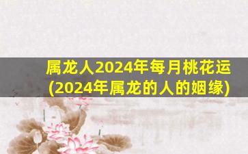 属龙人2024年每月桃花运(2024年属龙的人的姻缘)