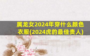 属龙女2024年穿什么颜色衣服(2024虎的最佳贵人)